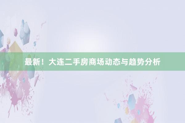 最新！大连二手房商场动态与趋势分析