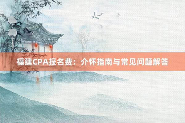福建CPA报名费：介怀指南与常见问题解答